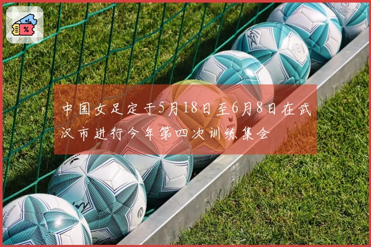 中国女足定于5月18日至6月8日在武汉市进行今年第四次训练集会