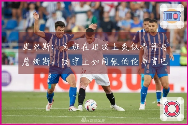 皮尔斯：文班在进攻上类似乔丹与詹姆斯，防守上如同张伯伦与贾巴尔